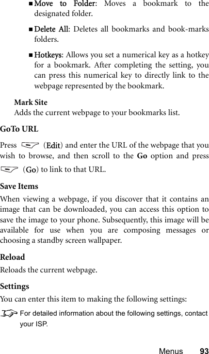 Menus 93Move to Folder: Moves a bookmark to thedesignated folder.Delete All: Deletes all bookmarks and book-marksfolders.Hotkeys: Allows you set a numerical key as a hotkeyfor a bookmark. After completing the setting, youcan press this numerical key to directly link to thewebpage represented by the bookmark.Mark SiteAdds the current webpage to your bookmarks list.GoTo URLPress  (Edit) and enter the URL of the webpage that youwish to browse, and then scroll to the Go option and press (Go) to link to that URL.Save ItemsWhen viewing a webpage, if you discover that it contains animage that can be downloaded, you can access this option tosave the image to your phone. Subsequently, this image will beavailable for use when you are composing messages orchoosing a standby screen wallpaper.ReloadReloads the current webpage.SettingsYou can enter this item to making the following settings:8For detailed information about the following settings, contactyour ISP.