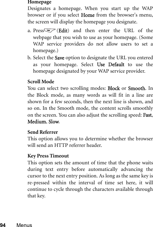 94 MenusHomepageDesignates a homepage. When you start up the WAPbrowser or if you select Home from the browser&apos;s menu,the screen will display the homepage you designate.a. Press (Edit) and then enter the URL of thewebpage that you wish to use as your homepage. (SomeWAP service providers do not allow users to set ahomepage.)b. Select the Save option to designate the URL you enteredas your homepage. Select Use Default to use thehomepage designated by your WAP service provider.Scroll ModeYou can select two scrolling modes: Block or Smooth. Inthe Block mode, as many words as will fit in a line areshown for a few seconds, then the next line is shown, andso on. In the Smooth mode, the content scrolls smoothlyon the screen. You can also adjust the scrolling speed: Fast,Medium, Slow.Send ReferrerThis option allows you to determine whether the browserwill send an HTTP referrer header.Key Press TimeoutThis option sets the amount of time that the phone waitsduring text entry before automatically advancing thecursor to the next entry position. As long as the same key isre-pressed within the interval of time set here, it willcontinue to cycle through the characters available throughthat key.