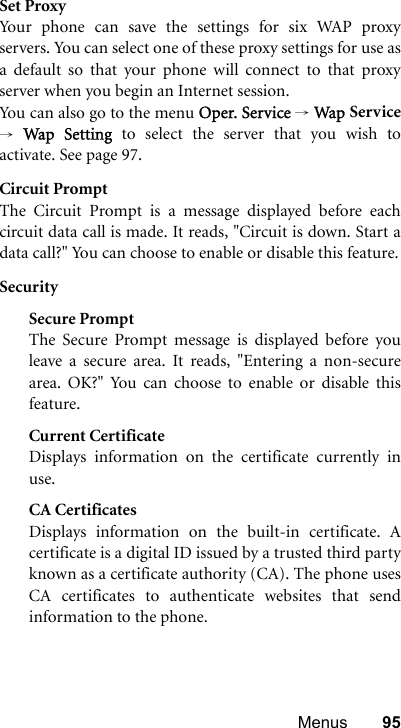 Menus 95Set ProxyYour phone can save the settings for six WAP proxyservers. You can select one of these proxy settings for use asa default so that your phone will connect to that proxyserver when you begin an Internet session.Yo u ca n  a l so  g o  to t h e  m en u  Oper. Service → Wap Service→ Wap Setting to select the server that you wish toactivate. See page 97.Circuit PromptThe Circuit Prompt is a message displayed before eachcircuit data call is made. It reads, &quot;Circuit is down. Start adata call?&quot; You can choose to enable or disable this feature.SecuritySecure PromptThe Secure Prompt message is displayed before youleave a secure area. It reads, &quot;Entering a non-securearea. OK?&quot; You can choose to enable or disable thisfeature.Current CertificateDisplays information on the certificate currently inuse. CA CertificatesDisplays information on the built-in certificate. Acertificate is a digital ID issued by a trusted third partyknown as a certificate authority (CA). The phone usesCA certificates to authenticate websites that sendinformation to the phone.