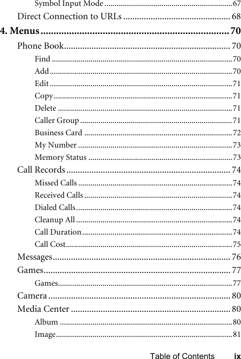 ixTable of ContentsSymbol Input Mode ...............................................................67Direct Connection to URLs ............................................... 684. Menus.........................................................................70Phone Book......................................................................... 70Find .........................................................................................70Add..........................................................................................70Edit ..........................................................................................71Copy ........................................................................................71Delete ......................................................................................71Caller Group ...........................................................................71Business Card .........................................................................72My Number ............................................................................73Memory Status .......................................................................73Call Records ........................................................................ 74Missed Calls ............................................................................74Received Calls .........................................................................74Dialed Calls.............................................................................74Cleanup All .............................................................................74Call Duration..........................................................................74Call Cost..................................................................................75Messages.............................................................................. 76Games.................................................................................. 77Games......................................................................................77Camera ................................................................................ 80Media Center ...................................................................... 80Album .....................................................................................80Image.......................................................................................81