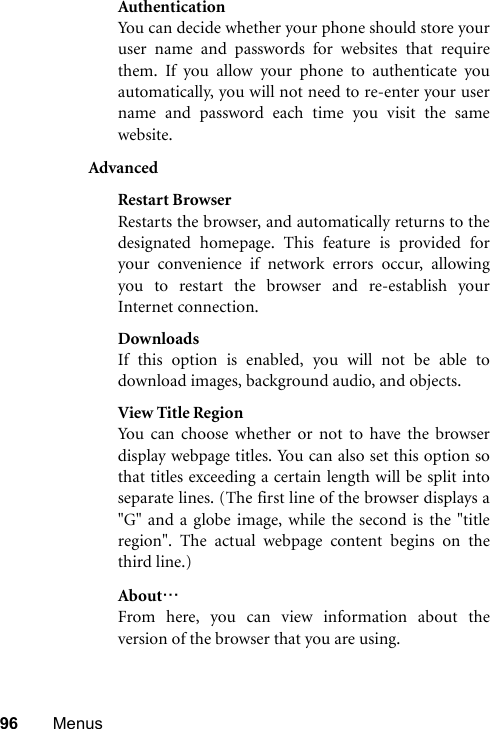 96 MenusAuthenticationYou can decide whether your phone should store youruser name and passwords for websites that requirethem. If you allow your phone to authenticate youautomatically, you will not need to re-enter your username and password each time you visit the samewebsite.AdvancedRestart BrowserRestarts the browser, and automatically returns to thedesignated homepage. This feature is provided foryour convenience if network errors occur, allowingyou to restart the browser and re-establish yourInternet connection.DownloadsIf this option is enabled, you will not be able todownload images, background audio, and objects.View Title RegionYou can choose whether or not to have the browserdisplay webpage titles. You can also set this option sothat titles exceeding a certain length will be split intoseparate lines. (The first line of the browser displays a&quot;G&quot; and a globe image, while the second is the &quot;titleregion&quot;. The actual webpage content begins on thethird line.)About…From here, you can view information about theversion of the browser that you are using.