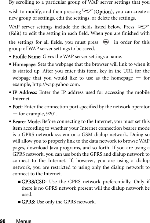 98 MenusBy scrolling to a particular group of WAP server settings that youwish to modify, and then pressing (Option), you can create anew group of settings, edit the settings, or delete the settings.WAP server settings include the fields listed below. Press (Edit) to edit the setting in each field. When you are finished withthe settings for all fields, you must press     in order for thisgroup of WAP server settings to be saved.•Profile Name: Gives the WAP server settings a name.•Homepage: Sets the webpage that the browser will link to when itis started up. After you enter this item, key in the URL for thewebpage that you would like to use as the homepage —forexample, http://wap.yahoo.com.•IP Address: Enter the IP address used for accessing the mobileInternet.•Port: Enter the connection port specified by the network operator—for example, 9201.•Bearer Mode: Before connecting to the Internet, you must set thisitem according to whether your Internet connection bearer modeis a GPRS network system or a GSM dialup network. Doing sowill allow you to properly link to the data network to browse WAPpages, download Java programs, and so forth. If you are using aGPRS network, you can use both the GPRS and dialup network toconnect to the Internet. If, however, you are using a dialupnetwork, you are restricted to using only the dialup network toconnect to the Internet.GPRS/CSD: Use the GPRS network preferentially. Only ifthere is no GPRS network present will the dialup network beused.GPRS: Use only the GPRS network.