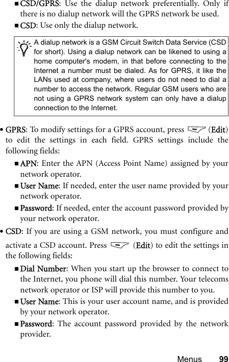 Menus 99CSD/GPRS: Use the dialup network preferentially. Only ifthere is no dialup network will the GPRS network be used.CSD: Use only the dialup network.•GPRS: To modify settings for a GPRS account, press  (Edit)to edit the settings in each field. GPRS settings include thefollowing fields:APN: Enter the APN (Access Point Name) assigned by yournetwork operator.User Name: If needed, enter the user name provided by yournetwork operator.Password: If needed, enter the account password provided byyour network operator.•CSD: If you are using a GSM network, you must configure andactivate a CSD account. Press   (Edit) to edit the settings inthe following fields:Dial Number: When you start up the browser to connect tothe Internet, you phone will dial this number. Your telecomsnetwork operator or ISP will provide this number to you.User Name: This is your user account name, and is providedby your network operator.Password: The account password provided by the networkprovider./A dialup network is a GSM Circuit Switch Data Service (CSDfor short). Using a dialup network can be likened to using ahome computer&apos;s modem, in that before connecting to theInternet a number must be dialed. As for GPRS, it like theLANs used at company, where users do not need to dial anumber to access the network. Regular GSM users who arenot using a GPRS network system can only have a dialupconnection to the Internet.
