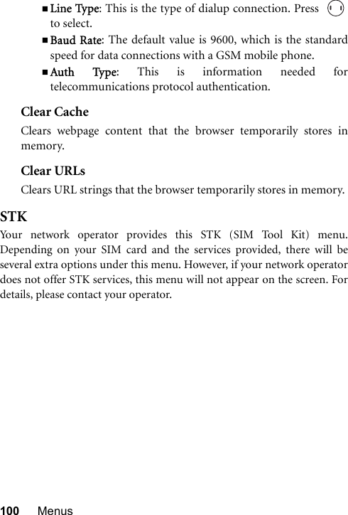 100 MenusLine Type: This is the type of dialup connection. Press  to select.Baud Rate: The default value is 9600, which is the standardspeed for data connections with a GSM mobile phone.Auth Type: This is information needed fortelecommunications protocol authentication.Clear CacheClears webpage content that the browser temporarily stores inmemory.Clear URLsClears URL strings that the browser temporarily stores in memory.STKYour network operator provides this STK (SIM Tool Kit) menu.Depending on your SIM card and the services provided, there will beseveral extra options under this menu. However, if your network operatordoes not offer STK services, this menu will not appear on the screen. Fordetails, please contact your operator.