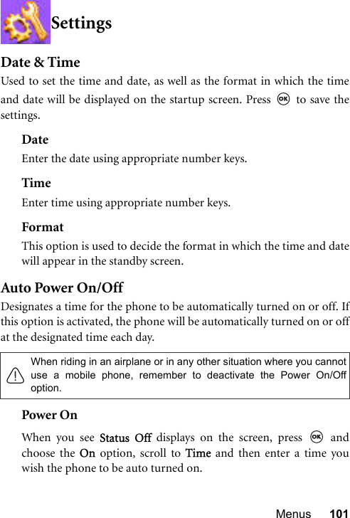 Menus 101SettingsDate &amp; TimeUsed to set the time and date, as well as the format in which the timeand date will be displayed on the startup screen. Press   to save thesettings.DateEnter the date using appropriate number keys.TimeEnter time using appropriate number keys.FormatThis option is used to decide the format in which the time and datewill appear in the standby screen.Auto Power On/OffDesignates a time for the phone to be automatically turned on or off. Ifthis option is activated, the phone will be automatically turned on or offat the designated time each day. Power OnWhen you see Status Off displays on the screen, press   andchoose the On option, scroll to Time and then enter a time youwish the phone to be auto turned on.When riding in an airplane or in any other situation where you cannotuse a mobile phone, remember to deactivate the Power On/Offoption.