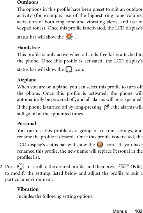 Menus 103OutdoorsThe options in this profile have been preset to suit an outdooractivity (for example, use of the highest ring tone volume,activation of both ring tone and vibrating alerts, and use ofkeypad tones). Once this profile is activated, the LCD display&apos;sstatus bar will show the   .HandsfreeThis profile is only active when a hands-free kit is attached tothe phone. Once this profile is activated, the LCD display&apos;sstatus bar will show the   icon.AirplaneWhen you are on a plane, you can select this profile to turn offthe phone. Once this profile is activated, the phone willautomatically be powered off, and all alarms will be suspended.If the phone is turned off by long-pressing  , the alarms willstill go off at the appointed times.PersonalYou can use this profile as a group of custom settings, andrename the profile if desired.  Once this profile is activated, theLCD display&apos;s status bar will show the   icon.  If  you haverenamed this profile, the new name will replace Personal in theprofiles list.  2. Press   to scroll to the desired profile, and then press    (Edit)to modify the settings listed below and adjust the profile to suit aparticular environment.VibrationIncludes the following setting options: