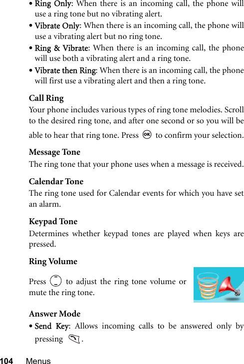 104 Menus•Ring Only: When there is an incoming call, the phone willuse a ring tone but no vibrating alert.•Vibrate Only: When there is an incoming call, the phone willuse a vibrating alert but no ring tone.•Ring &amp; Vibrate: When there is an incoming call, the phonewill use both a vibrating alert and a ring tone.•Vibrate then Ring: When there is an incoming call, the phonewill first use a vibrating alert and then a ring tone.Call RingYour phone includes various types of ring tone melodies. Scrollto the desired ring tone, and after one second or so you will beable to hear that ring tone. Press   to confirm your selection.Message ToneThe ring tone that your phone uses when a message is received.Calendar ToneThe ring tone used for Calendar events for which you have setan alarm.Keypad ToneDetermines whether keypad tones are played when keys arepressed.Ring VolumeAnswer Mode•Send Key: Allows incoming calls to be answered only bypressing   .Press   to adjust the ring tone volume ormute the ring tone.