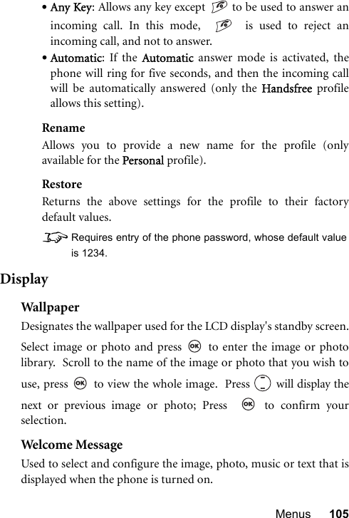 Menus 105•Any Key: Allows any key except   to be used to answer anincoming call. In this mode,     is used to reject anincoming call, and not to answer.•Automatic: If the Automatic answer mode is activated, thephone will ring for five seconds, and then the incoming callwill be automatically answered (only the Handsfree profileallows this setting).RenameAllows you to provide a new name for the profile (onlyavailable for the Personal profile).RestoreReturns the above settings for the profile to their factorydefault values.8Requires entry of the phone password, whose default valueis 1234.DisplayWal lp aperDesignates the wallpaper used for the LCD display&apos;s standby screen.Select image or photo and press   to enter the image or photolibrary.  Scroll to the name of the image or photo that you wish touse, press   to view the whole image.  Press   will display thenext or previous image or photo; Press    to confirm yourselection.Welcome MessageUsed to select and configure the image, photo, music or text that isdisplayed when the phone is turned on.