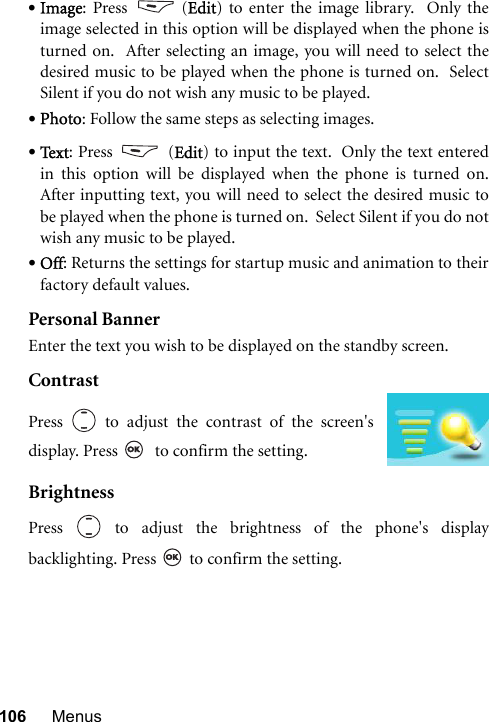 106 Menus•Image: Press   (Edit) to enter the image library.  Only theimage selected in this option will be displayed when the phone isturned on.  After selecting an image, you will need to select thedesired music to be played when the phone is turned on.  SelectSilent if you do not wish any music to be played. •Photo: Follow the same steps as selecting images. •Te x t : Press   (Edit) to input the text.  Only the text enteredin this option will be displayed when the phone is turned on.After inputting text, you will need to select the desired music tobe played when the phone is turned on.  Select Silent if you do notwish any music to be played. •Off: Returns the settings for startup music and animation to theirfactory default values.Personal BannerEnter the text you wish to be displayed on the standby screen.ContrastBrightnessPress   to adjust the brightness of the phone&apos;s displaybacklighting. Press   to confirm the setting.Press   to adjust the contrast of the screen&apos;sdisplay. Press    to confirm the setting.