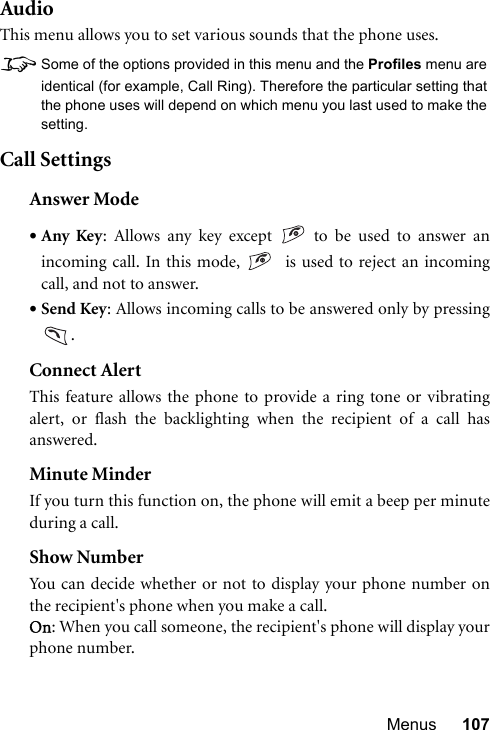 Menus 107AudioThis menu allows you to set various sounds that the phone uses.8Some of the options provided in this menu and the Profiles menu areidentical (for example, Call Ring). Therefore the particular setting thatthe phone uses will depend on which menu you last used to make thesetting.Call SettingsAnswer Mode•Any Key: Allows any key except   to be used to answer anincoming call. In this mode,    is used to reject an incomingcall, and not to answer.•Send Key: Allows incoming calls to be answered only by pressing.Connect AlertThis feature allows the phone to provide a ring tone or vibratingalert, or flash the backlighting when the recipient of a call hasanswered.Minute MinderIf you turn this function on, the phone will emit a beep per minuteduring a call.Show NumberYou can decide whether or not to display your phone number onthe recipient&apos;s phone when you make a call.On: When you call someone, the recipient&apos;s phone will display yourphone number.