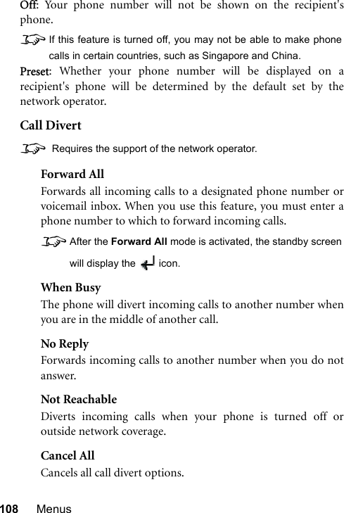 108 MenusOff: Your phone number will not be shown on the recipient&apos;sphone.8If this feature is turned off, you may not be able to make phonecalls in certain countries, such as Singapore and China.Preset: Whether your phone number will be displayed on arecipient&apos;s phone will be determined by the default set by thenetwork operator.Call Divert8 Requires the support of the network operator.Forward AllForwards all incoming calls to a designated phone number orvoicemail inbox. When you use this feature, you must enter aphone number to which to forward incoming calls.8After the Forward All mode is activated, the standby screenwill display the  icon.When BusyThe phone will divert incoming calls to another number whenyou are in the middle of another call.No ReplyForwards incoming calls to another number when you do notanswer.Not ReachableDiverts incoming calls when your phone is turned off oroutside network coverage.Cancel AllCancels all call divert options.