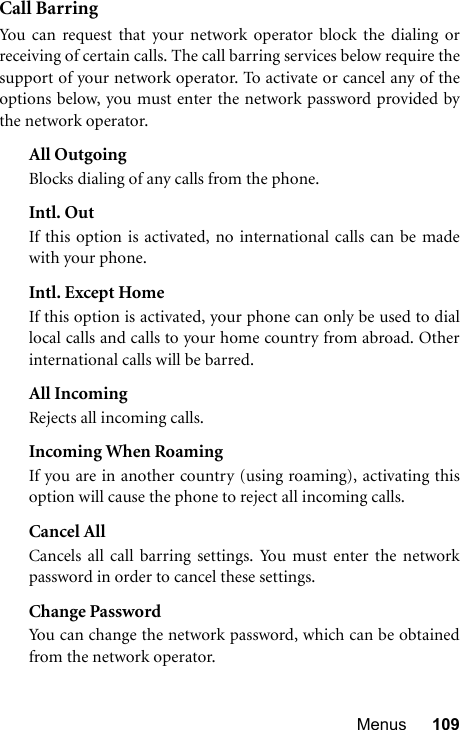 Menus 109Call BarringYou can request that your network operator block the dialing orreceiving of certain calls. The call barring services below require thesupport of your network operator. To activate or cancel any of theoptions below, you must enter the network password provided bythe network operator.All OutgoingBlocks dialing of any calls from the phone.Intl. OutIf this option is activated, no international calls can be madewith your phone.Intl. Except HomeIf this option is activated, your phone can only be used to diallocal calls and calls to your home country from abroad. Otherinternational calls will be barred.All IncomingRejects all incoming calls.Incoming When RoamingIf you are in another country (using roaming), activating thisoption will cause the phone to reject all incoming calls.Cancel AllCancels all call barring settings. You must enter the networkpassword in order to cancel these settings.Change PasswordYou can change the network password, which can be obtainedfrom the network operator.
