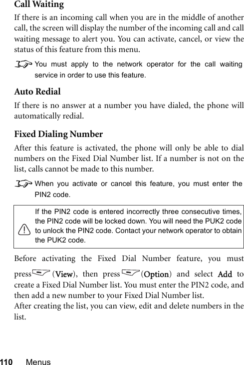 110 MenusCall WaitingIf there is an incoming call when you are in the middle of anothercall, the screen will display the number of the incoming call and callwaiting message to alert you. You can activate, cancel, or view thestatus of this feature from this menu.8You must apply to the network operator for the call waitingservice in order to use this feature.Auto RedialIf there is no answer at a number you have dialed, the phone willautomatically redial.Fixed Dialing NumberAfter this feature is activated, the phone will only be able to dialnumbers on the Fixed Dial Number list. If a number is not on thelist, calls cannot be made to this number.8When you activate or cancel this feature, you must enter thePIN2 code.Before activating the Fixed Dial Number feature, you mustpress (View), then press (Option) and select Add tocreate a Fixed Dial Number list. You must enter the PIN2 code, andthen add a new number to your Fixed Dial Number list.After creating the list, you can view, edit and delete numbers in thelist.If the PIN2 code is entered incorrectly three consecutive times,the PIN2 code will be locked down. You will need the PUK2 codeto unlock the PIN2 code. Contact your network operator to obtainthe PUK2 code.