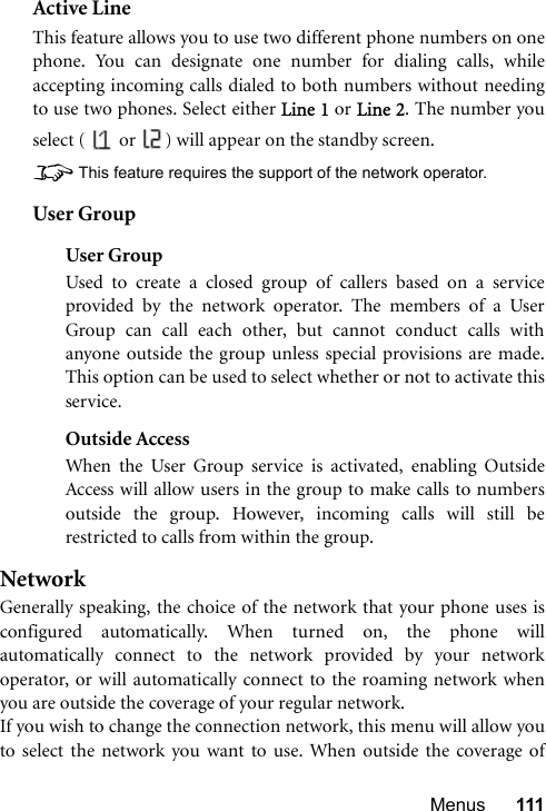 Menus 111Active LineThis feature allows you to use two different phone numbers on onephone. You can designate one number for dialing calls, whileaccepting incoming calls dialed to both numbers without needingto use two phones. Select either Line 1 or Line 2. The number youselect (   or  ) will appear on the standby screen.8This feature requires the support of the network operator.User GroupUser GroupUsed to create a closed group of callers based on a serviceprovided by the network operator. The members of a UserGroup can call each other, but cannot conduct calls withanyone outside the group unless special provisions are made.This option can be used to select whether or not to activate thisservice.Outside AccessWhen the User Group service is activated, enabling OutsideAccess will allow users in the group to make calls to numbersoutside the group. However, incoming calls will still berestricted to calls from within the group.NetworkGenerally speaking, the choice of the network that your phone uses isconfigured automatically. When turned on, the phone willautomatically connect to the network provided by your networkoperator, or will automatically connect to the roaming network whenyou are outside the coverage of your regular network.If you wish to change the connection network, this menu will allow youto select the network you want to use. When outside the coverage of