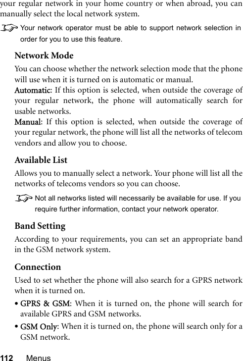 112 Menusyour regular network in your home country or when abroad, you canmanually select the local network system.8Your network operator must be able to support network selection inorder for you to use this feature.Network ModeYou can choose whether the network selection mode that the phonewill use when it is turned on is automatic or manual.Automatic: If this option is selected, when outside the coverage ofyour regular network, the phone will automatically search forusable networks.Manual: If this option is selected, when outside the coverage ofyour regular network, the phone will list all the networks of telecomvendors and allow you to choose.Available ListAllows you to manually select a network. Your phone will list all thenetworks of telecoms vendors so you can choose.8Not all networks listed will necessarily be available for use. If yourequire further information, contact your network operator.Band SettingAccording to your requirements, you can set an appropriate bandin the GSM network system.ConnectionUsed to set whether the phone will also search for a GPRS networkwhen it is turned on.•GPRS &amp; GSM: When it is turned on, the phone will search foravailable GPRS and GSM networks.•GSM Only: When it is turned on, the phone will search only for aGSM network.