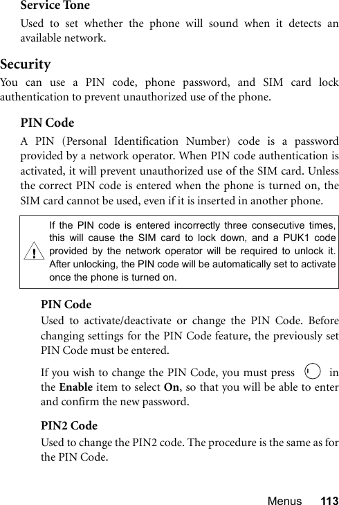 Menus 113Service ToneUsed to set whether the phone will sound when it detects anavailable network.SecurityYou can use a PIN code, phone password, and SIM card lockauthentication to prevent unauthorized use of the phone.PIN Code A PIN (Personal Identification Number) code is a passwordprovided by a network operator. When PIN code authentication isactivated, it will prevent unauthorized use of the SIM card. Unlessthe correct PIN code is entered when the phone is turned on, theSIM card cannot be used, even if it is inserted in another phone.PIN CodeUsed to activate/deactivate or change the PIN Code. Beforechanging settings for the PIN Code feature, the previously setPIN Code must be entered.If you wish to change the PIN Code, you must press    inthe Enable item to select On, so that you will be able to enterand confirm the new password.PIN2 CodeUsed to change the PIN2 code. The procedure is the same as forthe PIN Code.If the PIN code is entered incorrectly three consecutive times,this will cause the SIM card to lock down, and a PUK1 codeprovided by the network operator will be required to unlock it.After unlocking, the PIN code will be automatically set to activateonce the phone is turned on.