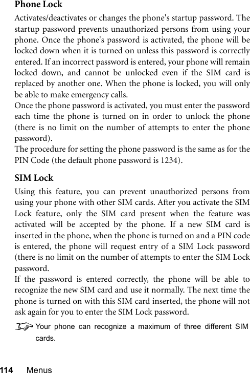 114 MenusPhone LockActivates/deactivates or changes the phone&apos;s startup password. Thestartup password prevents unauthorized persons from using yourphone. Once the phone&apos;s password is activated, the phone will belocked down when it is turned on unless this password is correctlyentered. If an incorrect password is entered, your phone will remainlocked down, and cannot be unlocked even if the SIM card isreplaced by another one. When the phone is locked, you will onlybe able to make emergency calls.Once the phone password is activated, you must enter the passwordeach time the phone is turned on in order to unlock the phone(there is no limit on the number of attempts to enter the phonepassword).The procedure for setting the phone password is the same as for thePIN Code (the default phone password is 1234).SIM LockUsing this feature, you can prevent unauthorized persons fromusing your phone with other SIM cards. After you activate the SIMLock feature, only the SIM card present when the feature wasactivated will be accepted by the phone. If a new SIM card isinserted in the phone, when the phone is turned on and a PIN codeis entered, the phone will request entry of a SIM Lock password(there is no limit on the number of attempts to enter the SIM Lockpassword.If the password is entered correctly, the phone will be able torecognize the new SIM card and use it normally. The next time thephone is turned on with this SIM card inserted, the phone will notask again for you to enter the SIM Lock password.8Your phone can recognize a maximum of three different SIMcards.