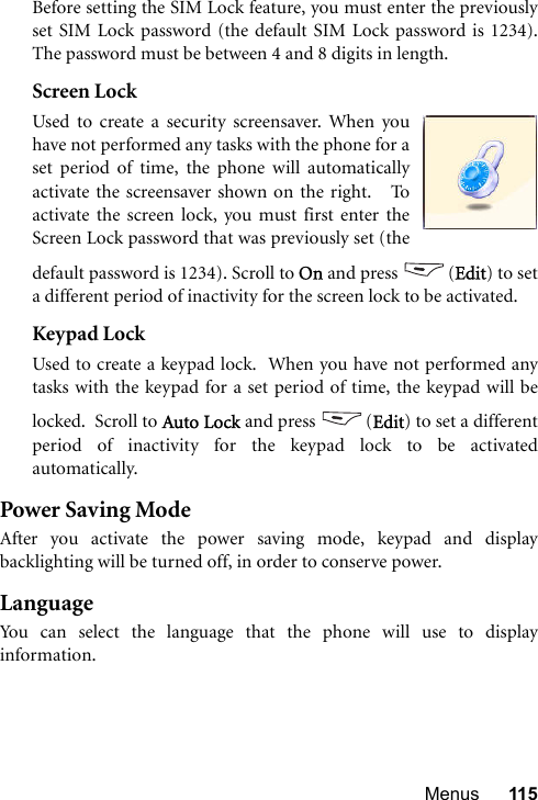 Menus 115Before setting the SIM Lock feature, you must enter the previouslyset SIM Lock password (the default SIM Lock password is 1234).The password must be between 4 and 8 digits in length.Screen LockUsed to create a security screensaver. When youhave not performed any tasks with the phone for aset period of time, the phone will automaticallyactivate the screensaver shown on the right.   Toactivate the screen lock, you must first enter theScreen Lock password that was previously set (thedefault password is 1234). Scroll to On and press  (Edit) to seta different period of inactivity for the screen lock to be activated.Keypad LockUsed to create a keypad lock.  When you have not performed anytasks with the keypad for a set period of time, the keypad will belocked.  Scroll to Auto Lock and press  (Edit) to set a differentperiod of inactivity for the keypad lock to be activatedautomatically.  Power Saving ModeAfter you activate the power saving mode, keypad and displaybacklighting will be turned off, in order to conserve power.LanguageYou can select the language that the phone will use to displayinformation.