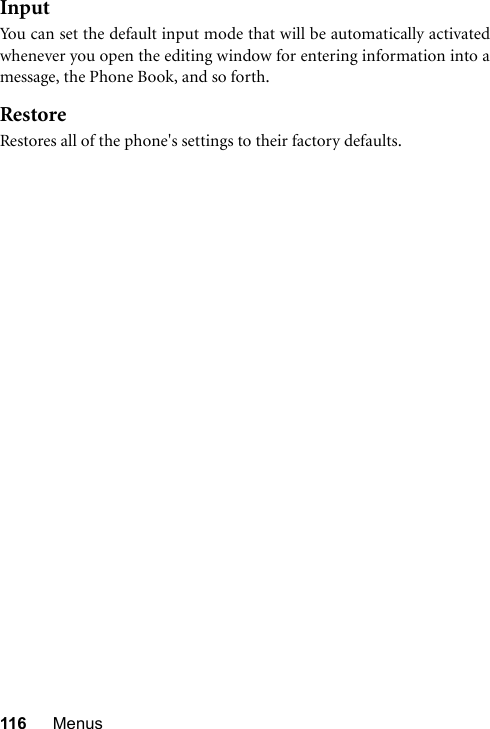 116 MenusInputYou can set the default input mode that will be automatically activatedwhenever you open the editing window for entering information into amessage, the Phone Book, and so forth.RestoreRestores all of the phone&apos;s settings to their factory defaults.