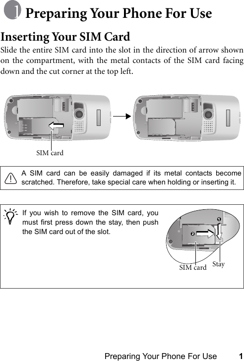 Preparing Your Phone For Use 1Preparing Your Phone For UseInserting Your SIM CardSlide the entire SIM card into the slot in the direction of arrow shownon the compartment, with the metal contacts of the SIM card facingdown and the cut corner at the top left. A SIM card can be easily damaged if its metal contacts becomescratched. Therefore, take special care when holding or inserting it./SIM card If you wish to remove the SIM card, youmust first press down the stay, then pushthe SIM card out of the slot.Stay SIM card