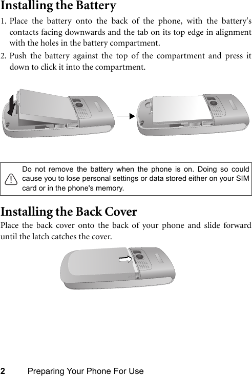 2Preparing Your Phone For UseInstalling the Battery 1. Place the battery onto the back of the phone, with the battery&apos;scontacts facing downwards and the tab on its top edge in alignmentwith the holes in the battery compartment.2. Push the battery against the top of the compartment and press itdown to click it into the compartment.Installing the Back CoverPlace the back cover onto the back of your phone and slide forwarduntil the latch catches the cover.Do not remove the battery when the phone is on. Doing so couldcause you to lose personal settings or data stored either on your SIMcard or in the phone&apos;s memory.