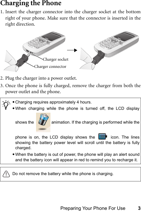 Preparing Your Phone For Use 3Charging the Phone1. Insert the charger connector into the charger socket at the bottomright of your phone. Make sure that the connector is inserted in theright direction.2. Plug the charger into a power outlet.3. Once the phone is fully charged, remove the charger from both thepower outlet and the phone./•Charging requires approximately 4 hours.•When charging while the phone is turned off, the LCD displayshows the    animation. If the charging is performed while thephone is on, the LCD display shows the   icon. The linesshowing the battery power level will scroll until the battery is fullycharged.•When the battery is out of power, the phone will play an alert soundand the battery icon will appear in red to remind you to recharge it.Do not remove the battery while the phone is charging.Charger connector Charger socket