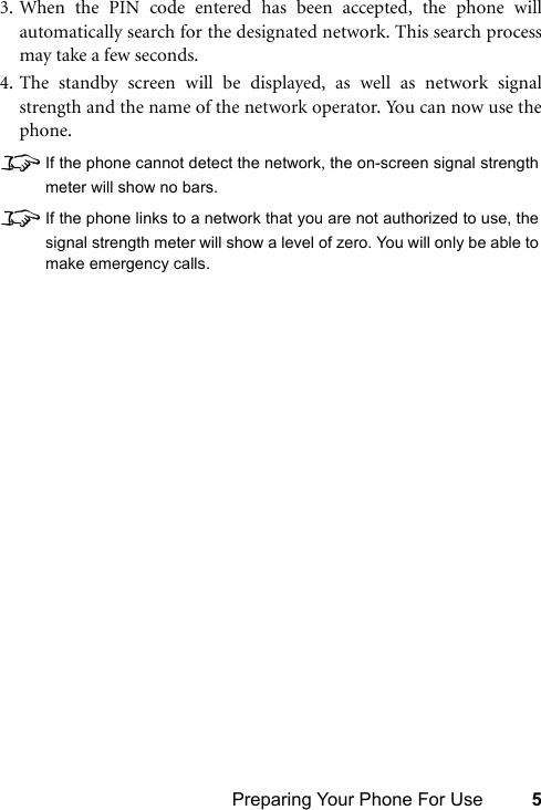 Preparing Your Phone For Use 53. When the PIN code entered has been accepted, the phone willautomatically search for the designated network. This search processmay take a few seconds.4. The standby screen will be displayed, as well as network signalstrength and the name of the network operator. You can now use thephone.8If the phone cannot detect the network, the on-screen signal strengthmeter will show no bars.8If the phone links to a network that you are not authorized to use, thesignal strength meter will show a level of zero. You will only be able tomake emergency calls.