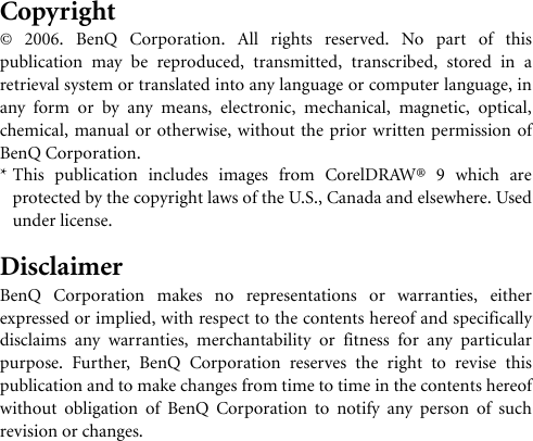 Copyright© 2006. BenQ Corporation. All rights reserved. No part of thispublication may be reproduced, transmitted, transcribed, stored in aretrieval system or translated into any language or computer language, inany form or by any means, electronic, mechanical, magnetic, optical,chemical, manual or otherwise, without the prior written permission ofBenQ Corporation.* This publication includes images from CorelDRAW® 9 which areprotected by the copyright laws of the U.S., Canada and elsewhere. Usedunder license.DisclaimerBenQ Corporation makes no representations or warranties, eitherexpressed or implied, with respect to the contents hereof and specificallydisclaims any warranties, merchantability or fitness for any particularpurpose. Further, BenQ Corporation reserves the right to revise thispublication and to make changes from time to time in the contents hereofwithout obligation of BenQ Corporation to notify any person of suchrevision or changes.