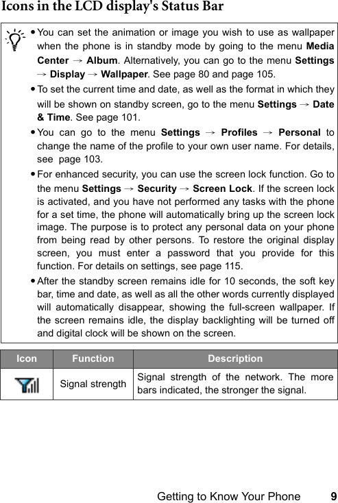 Getting to Know Your Phone 9Icons in the LCD display&apos;s Status Bar/•You can set the animation or image you wish to use as wallpaperwhen the phone is in standby mode by going to the menu MediaCenter → Album. Alternatively, you can go to the menu Settings→ Display → Wallpaper. See page 80 and page 105.•To set the current time and date, as well as the format in which theywill be shown on standby screen, go to the menu Settings → Date&amp; Time. See page 101.•You can go to the menu Settings → Profiles → Personal tochange the name of the profile to your own user name. For details,see  page 103.•For enhanced security, you can use the screen lock function. Go tothe menu Settings → Security → Screen Lock. If the screen lockis activated, and you have not performed any tasks with the phonefor a set time, the phone will automatically bring up the screen lockimage. The purpose is to protect any personal data on your phonefrom being read by other persons. To restore the original displayscreen, you must enter a password that you provide for thisfunction. For details on settings, see page 115.•After the standby screen remains idle for 10 seconds, the soft keybar, time and date, as well as all the other words currently displayedwill automatically disappear, showing the full-screen wallpaper. Ifthe screen remains idle, the display backlighting will be turned offand digital clock will be shown on the screen.Icon Function DescriptionSignal strength Signal strength of the network. The morebars indicated, the stronger the signal.