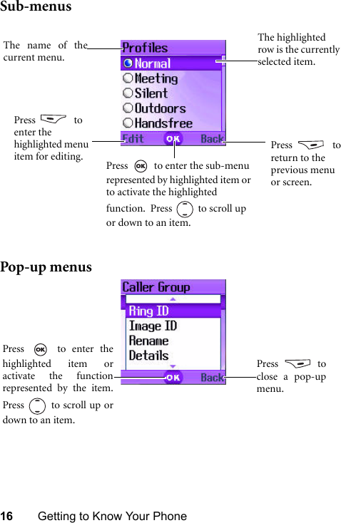 16 Getting to Know Your PhoneSub-menusPop-up menusPress    to return to the previous menu or screen.Press   to enter the sub-menu represented by highlighted item or to activate the highlighted function.  Press  to scroll up or down to an item.The highlighted row is the currently selected item.The name of thecurrent menu.Press   to enter the highlighted menu item for editing.Press   to enter thehighlighted item oractivate the functionrepresented by the item.Press   to scroll up ordown to an item.Press  toclose a pop-upmenu.