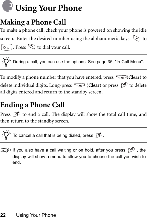 22 Using Your PhoneUsing Your PhoneMaking a Phone CallTo make a phone call, check your phone is powered on showing the idlescreen.  Enter the desired number using the alphanumeric keys   to. Press   to dial your call.To modify a phone number that you have entered, press  (Clear) todelete individual digits. Long-press   (Clear) or press   to deleteall digits entered and return to the standby screen.Ending a Phone CallPress   to end a call. The display will show the total call time, andthen return to the standby screen.8If you also have a call waiting or on hold, after you press   , thedisplay will show a menu to allow you to choose the call you wish toend./During a call, you can use the options. See page 35, &quot;In-Call Menu&quot;./To cancel a call that is being dialed, press  .