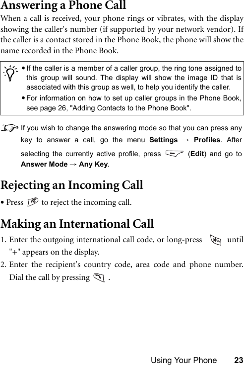 Using Your Phone 23Answering a Phone CallWhen a call is received, your phone rings or vibrates, with the displayshowing the caller&apos;s number (if supported by your network vendor). Ifthe caller is a contact stored in the Phone Book, the phone will show thename recorded in the Phone Book.8If you wish to change the answering mode so that you can press anykey to answer a call, go the menu Settings → Profiles. Afterselecting the currently active profile, press   (Edit) and go toAnswer Mode → Any Key.Rejecting an Incoming Call•Press   to reject the incoming call.Making an International Call1. Enter the outgoing international call code, or long-press    until&quot;+&quot; appears on the display.2. Enter the recipient&apos;s country code, area code and phone number.Dial the call by pressing   ./•If the caller is a member of a caller group, the ring tone assigned tothis group will sound. The display will show the image ID that isassociated with this group as well, to help you identify the caller.•For information on how to set up caller groups in the Phone Book,see page 26, &quot;Adding Contacts to the Phone Book&quot;.
