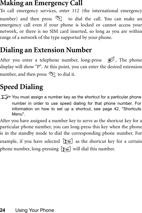 24 Using Your PhoneMaking an Emergency CallTo call emergency services, enter 112 (the international emergencynumber) and then press   to dial the call. You can make anemergency call even if your phone is locked or cannot access yournetwork, or there is no SIM card inserted, so long as you are withinrange of a network of the type supported by your phone.Dialing an Extension NumberAfter you enter a telephone number, long-press   , The phonedisplay will show &quot;P&quot;. At this point, you can enter the desired extensionnumber, and then press   to dial it.Speed Dialing8You must assign a number key as the shortcut for a particular phonenumber in order to use speed dialing for that phone number. Forinformation on how to set up a shortcut, see page 42, &quot;ShortcutsMenu&quot;.After you have assigned a number key to serve as the shortcut key for aparticular phone number, you can long-press this key when the phoneis in the standby mode to dial the corresponding phone number. Forexample, if you have selected   as the shortcut key for a certainphone number, long-pressing   will dial this number.