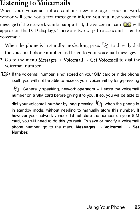 Using Your Phone 25Listening to VoicemailsWhen your voicemail inbox contains new messages, your networkvendor will send you a text message to inform you of a  new voicemailmessage (if the network vendor supports it, the voicemail icon  willappear on the LCD display). There are two ways to access and listen tovoicemail:1. When the phone is in standby mode, long press   to directly dialthe voicemail phone number and listen to your voicemail messages.2. Go to the menu Messages → Vo icem ail  → Get Vo ic ema i l  to dial thevoicemail number.8If the voicemail number is not stored on your SIM card or in the phoneitself, you will not be able to access your voicemail by long-pressing. Generally speaking, network operators will store the voicemailnumber on a SIM card before giving it to you. If so, you will be able todial your voicemail number by long-pressing   when the phone isin standby mode, without needing to manually store this number. Ifhowever your network vendor did not store the number on your SIMcard, you will need to do this yourself. To save or modify a voicemailphone number, go to the menu Messages → Voicemail → SetNumber.