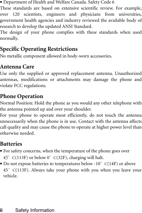 ii Safety Information•Department of Health and Welfare Canada. Safety Code 6These standards are based on extensive scientific review. For example,over 120 scientists, engineers and physicians from universities,government health agencies and industry reviewed the available body ofresearch to develop the updated ANSI Standard.The design of your phone complies with these standards when usednormally.Specific Operating RestrictionsNo metallic component allowed in body-worn accessories.Antenna CareUse only the supplied or approved replacement antenna. Unauthorizedantennas, modifications or attachments may damage the phone andviolate FCC regulations. Phone OperationNormal Position: Hold the phone as you would any other telephone withthe antenna pointed up and over your shoulder.For your phone to operate most efficiently, do not touch the antennaunnecessarily when the phone is in use. Contact with the antenna affectscall quality and may cause the phone to operate at higher power level thanotherwise needed.Batteries•For safety concerns, when the temperature of the phone goes over 45°C(113F) or below 0°C(32F), charging will halt. •Do not expose batteries to temperatures below -10°C(14F) or above 45°C(113F). Always take your phone with you when you leave yourvehicle.