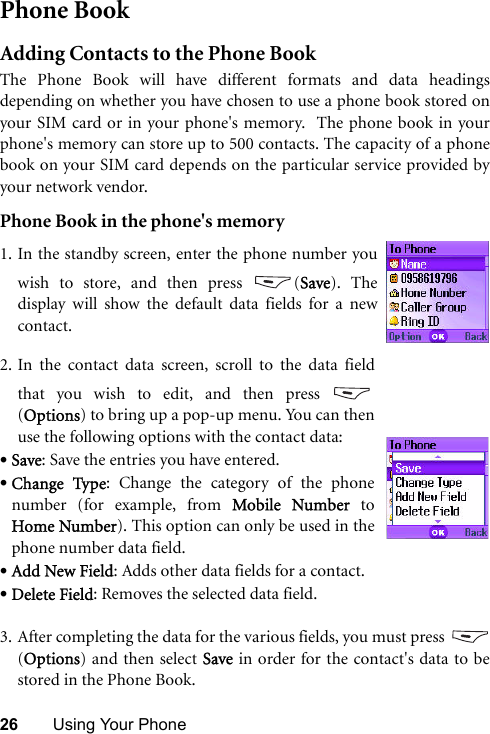 26 Using Your PhonePhone BookAdding Contacts to the Phone BookThe Phone Book will have different formats and data headingsdepending on whether you have chosen to use a phone book stored onyour SIM card or in your phone&apos;s memory.  The phone book in yourphone&apos;s memory can store up to 500 contacts. The capacity of a phonebook on your SIM card depends on the particular service provided byyour network vendor.Phone Book in the phone&apos;s memory3. After completing the data for the various fields, you must press (Options) and then select Save in order for the contact&apos;s data to bestored in the Phone Book.1. In the standby screen, enter the phone number youwish to store, and then press  (Save). Thedisplay will show the default data fields for a newcontact.2. In the contact data screen, scroll to the data fieldthat you wish to edit, and then press (Options) to bring up a pop-up menu. You can thenuse the following options with the contact data:•Save: Save the entries you have entered. •Change Type: Change the category of the phonenumber (for example, from Mobile Number toHome Number). This option can only be used in thephone number data field. •Add New Field: Adds other data fields for a contact.•Delete Field: Removes the selected data field.