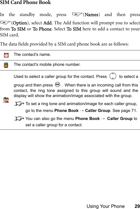Using Your Phone 29SIM Card Phone BookIn the standby mode, press  (Names) and then press(Option), select Add. The Add function will prompt you to selectfrom To  S IM  or To  P h on e . Select To S I M  here to add a contact to yourSIM card.The data fields provided by a SIM card phone book are as follows:The contact&apos;s name.The contact&apos;s mobile phone number.Used to select a caller group for the contact. Press     to select agroup and then press  .  When there is an incoming call from thiscontact, the ring tone assigned to this group will sound and thedisplay will show the animation/image associated with the group.8To set a ring tone and animation/image for each caller group,go to the menu Phone Book → Caller Group. See page 71.8You can also go the menu Phone Book →Caller Group toset a caller group for a contact.