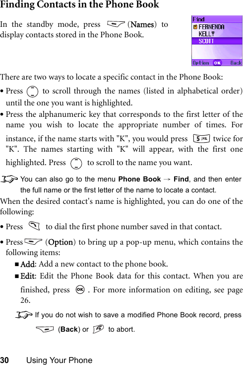 30 Using Your PhoneFinding Contacts in the Phone BookThere are two ways to locate a specific contact in the Phone Book:•Press   to scroll through the names (listed in alphabetical order)until the one you want is highlighted.•Press the alphanumeric key that corresponds to the first letter of thename you wish to locate the appropriate number of times. Forinstance, if the name starts with &quot;K&quot;, you would press    twice for&quot;K&quot;. The names starting with &quot;K&quot; will appear, with the first onehighlighted. Press     to scroll to the name you want.8You can also go to the menu Phone Book → Find, and then enterthe full name or the first letter of the name to locate a contact.When the desired contact&apos;s name is highlighted, you can do one of thefollowing:•Press     to dial the first phone number saved in that contact.•Press (Option) to bring up a pop-up menu, which contains thefollowing items:Add: Add a new contact to the phone book.Edit: Edit the Phone Book data for this contact. When you arefinished, press  . For more information on editing, see page26.8If you do not wish to save a modified Phone Book record, press (Back) or   to abort.In the standby mode, press  (Names) todisplay contacts stored in the Phone Book.