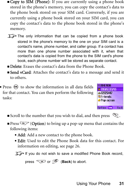 Using Your Phone 31Copy to SIM (Phone): If you are currently using a phone bookstored in the phone&apos;s memory, you can copy the contact&apos;s data tothe phone book stored on your SIM card. Conversely, if you arecurrently using a phone book stored on your SIM card, you cancopy the contact&apos;s data to the phone book stored in the phone&apos;smemory. 8The only information that can be copied from a phone bookstored in the phone&apos;s memory to the one on your SIM card is acontact&apos;s name, phone number, and caller group. If a contact hasmore than one phone number associated with it, when thatcontact&apos;s data is copied from the phone to the SIM card&apos;s phonebook, each phone number will be stored as separate contact.Delete: Erases the contact&apos;s data from the Phone Book.Send vCard: Attaches the contact&apos;s data to a message and send itto others. Scroll to the number that you wish to dial, and then press   .Press (Option) to bring up a pop-up menu that contains thefollowing items:•Add: Add a new contact to the phone book.•Edit: Used to edit the Phone Book data for this contact. Forinformation on editing, see page 26.8If you do not wish to save a modified Phone Book record,press   or    (Back) to abort.•Press   to show the information in all data fieldsfor that contact. You can then perform the followingtasks:
