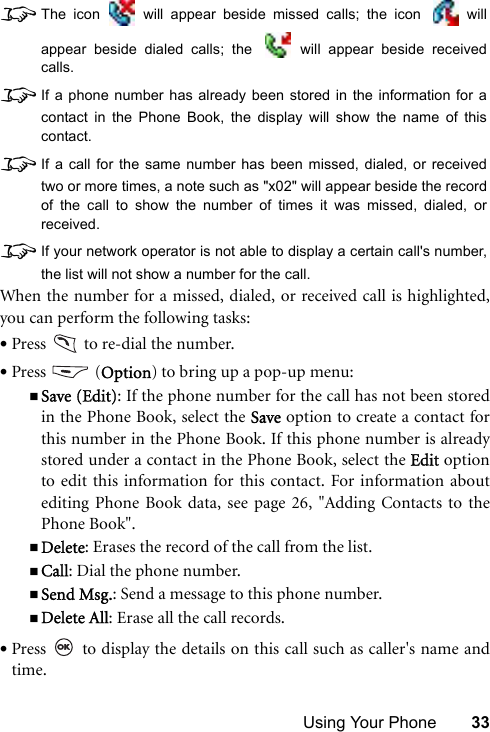 Using Your Phone 338The icon   will appear beside missed calls; the icon   willappear beside dialed calls; the   will appear beside receivedcalls.8If a phone number has already been stored in the information for acontact in the Phone Book, the display will show the name of thiscontact.8If a call for the same number has been missed, dialed, or receivedtwo or more times, a note such as &quot;x02&quot; will appear beside the recordof the call to show the number of times it was missed, dialed, orreceived.8If your network operator is not able to display a certain call&apos;s number,the list will not show a number for the call.When the number for a missed, dialed, or received call is highlighted,you can perform the following tasks:•Press   to re-dial the number.•Press  (Option) to bring up a pop-up menu:Save (Edit): If the phone number for the call has not been storedin the Phone Book, select the Save option to create a contact forthis number in the Phone Book. If this phone number is alreadystored under a contact in the Phone Book, select the Edit optionto edit this information for this contact. For information aboutediting Phone Book data, see page 26, &quot;Adding Contacts to thePhone Book&quot;.Delete: Erases the record of the call from the list.Call: Dial the phone number.Send Msg.: Send a message to this phone number.Delete All: Erase all the call records.•Press   to display the details on this call such as caller&apos;s name andtime.