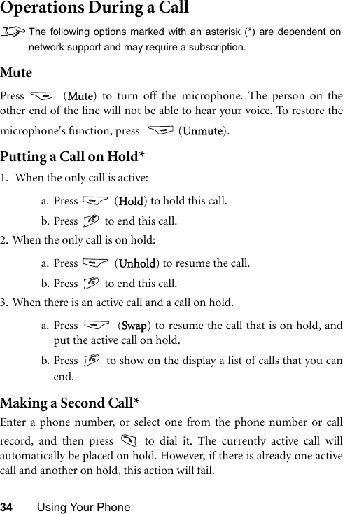 34 Using Your PhoneOperations During a Call8The following options marked with an asterisk (*) are dependent onnetwork support and may require a subscription.MutePress  (Mute) to turn off the microphone. The person on theother end of the line will not be able to hear your voice. To restore themicrophone&apos;s function, press    (Unmute).Putting a Call on Hold*1.  When the only call is active:a. Press  (Hold) to hold this call.b. Press   to end this call. 2. When the only call is on hold:a. Press  (Unhold) to resume the call.b. Press   to end this call.3. When there is an active call and a call on hold.a. Press  (Swap) to resume the call that is on hold, andput the active call on hold.b. Press   to show on the display a list of calls that you canend.Making a Second Call*Enter a phone number, or select one from the phone number or callrecord, and then press   to dial it. The currently active call willautomatically be placed on hold. However, if there is already one activecall and another on hold, this action will fail.