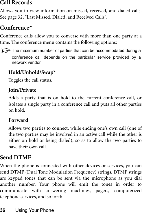 36 Using Your PhoneCall RecordsAllows you to view information on missed, received, and dialed calls.See page 32, &quot;Last Missed, Dialed, and Received Calls&quot;.Conference*Conference calls allow you to converse with more than one party at atime. The conference menu contains the following options:8The maximum number of parties that can be accommodated during aconference call depends on the particular service provided by anetwork vendor.Hold/Unhold/Swap*Toggles the call status.Join/PrivateAdds a party that is on hold to the current conference call, orisolates a single party in a conference call and puts all other partieson hold.ForwardAllows two parties to connect, while ending one&apos;s own call (one ofthe two parties may be involved in an active call while the other iseither on hold or being dialed), so as to allow the two parties tohave their own call.Send DTMFWhen the phone is connected with other devices or services, you cansend DTMF (Dual Tone Modulation Frequency) strings. DTMF stringsare keypad tones that can be sent via the microphone as you dialanother number. Your phone will emit the tones in order tocommunicate with answering machines, pagers, computerizedtelephone services, and so forth.