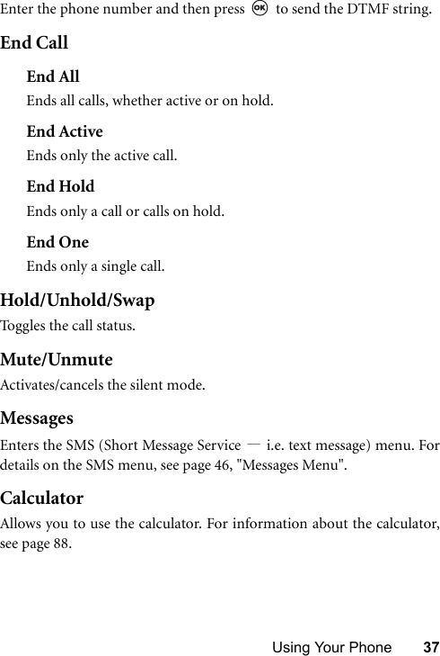 Using Your Phone 37Enter the phone number and then press   to send the DTMF string.End CallEnd AllEnds all calls, whether active or on hold.End ActiveEnds only the active call.End HoldEnds only a call or calls on hold.End OneEnds only a single call.Hold/Unhold/SwapToggles the call status.Mute/UnmuteActivates/cancels the silent mode.MessagesEnters the SMS (Short Message Service —i.e. text message) menu. Fordetails on the SMS menu, see page 46, &quot;Messages Menu&quot;.CalculatorAllows you to use the calculator. For information about the calculator,see page 88.