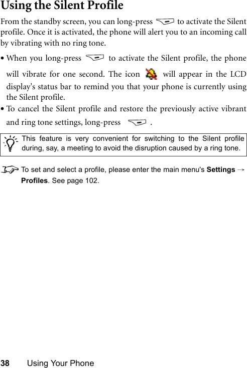 38 Using Your PhoneUsing the Silent ProfileFrom the standby screen, you can long-press   to activate the Silentprofile. Once it is activated, the phone will alert you to an incoming callby vibrating with no ring tone.•When you long-press   to activate the Silent profile, the phonewill vibrate for one second. The icon   will appear in the LCDdisplay&apos;s status bar to remind you that your phone is currently usingthe Silent profile.•To cancel the Silent profile and restore the previously active vibrantand ring tone settings, long-press    .8To set and select a profile, please enter the main menu&apos;s Settings →Profiles. See page 102./This feature is very convenient for switching to the Silent profileduring, say, a meeting to avoid the disruption caused by a ring tone. 