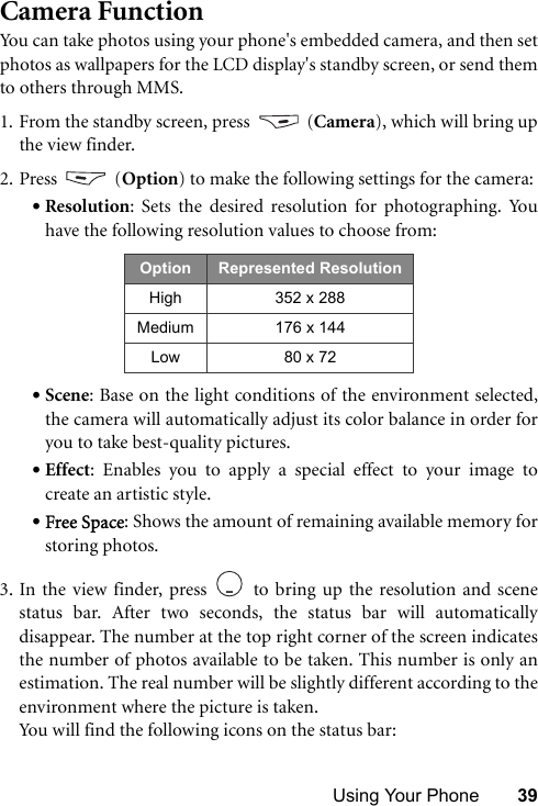 Using Your Phone 39Camera FunctionYou can take photos using your phone&apos;s embedded camera, and then setphotos as wallpapers for the LCD display&apos;s standby screen, or send themto others through MMS.1. From the standby screen, press   (Camera), which will bring upthe view finder. 2. Press  (Option) to make the following settings for the camera:•Resolution: Sets the desired resolution for photographing. Youhave the following resolution values to choose from:•Scene: Base on the light conditions of the environment selected,the camera will automatically adjust its color balance in order foryou to take best-quality pictures.•Effect: Enables you to apply a special effect to your image tocreate an artistic style.•Free Space: Shows the amount of remaining available memory forstoring photos.3. In the view finder, press   to bring up the resolution and scenestatus bar. After two seconds, the status bar will automaticallydisappear. The number at the top right corner of the screen indicatesthe number of photos available to be taken. This number is only anestimation. The real number will be slightly different according to theenvironment where the picture is taken. You will find the following icons on the status bar:   Option Represented ResolutionHigh 352 x 288Medium 176 x 144Low 80 x 72