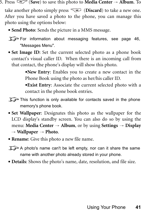 Using Your Phone 415. Press (Save) to save this photo to Media Center → Album. Totake another photo simply press   (Discard) to take a new one.After you have saved a photo to the phone, you can manage thisphoto using the options below:•Send Photo: Sends the picture in a MMS message.8For information about messaging features, see page 46,&quot;Messages Menu&quot;.•Set Image ID: Set the current selected photo as a phone bookcontact&apos;s visual caller ID.  When there is an incoming call fromthat contact, the phone&apos;s display will show this photo.•New Entry: Enables you to create a new contact in thePhone Book using the photo as her/his caller ID.•Exist Entry: Associate the current selected photo with acontact in the phone book entries.8This function is only available for contacts saved in the phonememory&apos;s phone book.•Set Wallpaper: Designates this photo as the wallpaper for theLCD display&apos;s standby screen. You can also do so by using themenu: Media Center → Album, or by using Settings → Display→ Wall pap er  → Photo.•Rename: Give this photo a new file name.8A photo&apos;s name can&apos;t be left empty, nor can it share the samename with another photo already stored in your phone.•Details: Shows the photo&apos;s name, date, resolution, and file size.