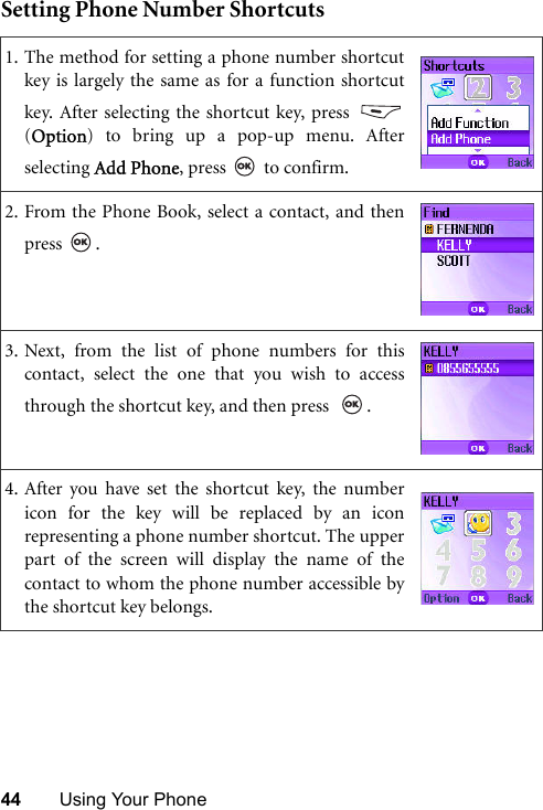 44 Using Your PhoneSetting Phone Number Shortcuts1. The method for setting a phone number shortcutkey is largely the same as for a function shortcutkey. After selecting the shortcut key, press (Option) to bring up a pop-up menu. Afterselecting Add Phone, press   to confirm.2. From the Phone Book, select a contact, and thenpress .3. Next, from the list of phone numbers for thiscontact, select the one that you wish to accessthrough the shortcut key, and then press   .4. After you have set the shortcut key, the numbericon for the key will be replaced by an iconrepresenting a phone number shortcut. The upperpart of the screen will display the name of thecontact to whom the phone number accessible bythe shortcut key belongs.