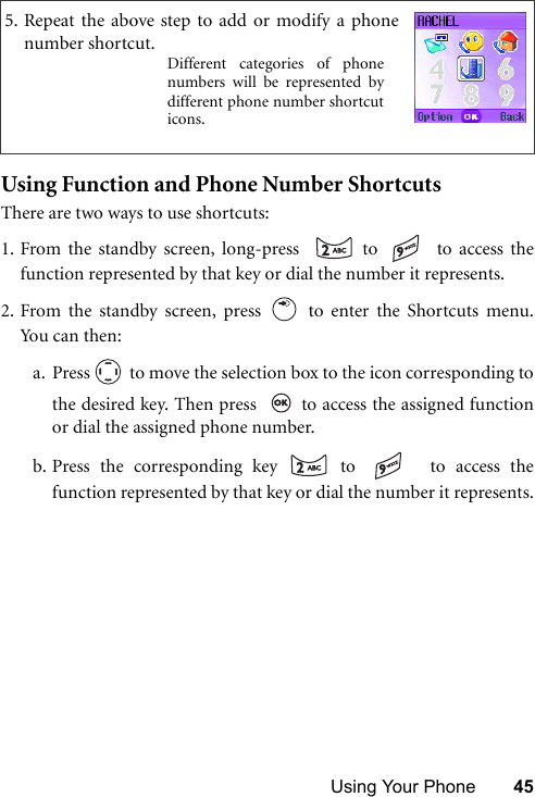 Using Your Phone 45Using Function and Phone Number ShortcutsThere are two ways to use shortcuts:1. From the standby screen, long-press    to   to access thefunction represented by that key or dial the number it represents.2. From the standby screen, press   to enter the Shortcuts menu.Yo u c a n  th e n :a. Press   to move the selection box to the icon corresponding tothe desired key. Then press    to access the assigned functionor dial the assigned phone number.b. Press the corresponding key   to    to access thefunction represented by that key or dial the number it represents.5. Repeat the above step to add or modify a phonenumber shortcut.Different categories of phonenumbers will be represented bydifferent phone number shortcuticons.