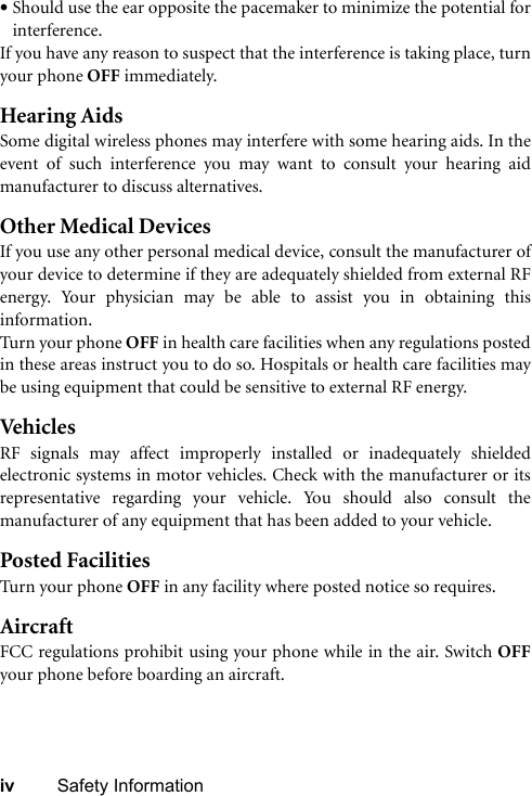 iv Safety Information•Should use the ear opposite the pacemaker to minimize the potential forinterference.If you have any reason to suspect that the interference is taking place, turnyour phone OFF immediately.Hearing AidsSome digital wireless phones may interfere with some hearing aids. In theevent of such interference you may want to consult your hearing aidmanufacturer to discuss alternatives.Other Medical DevicesIf you use any other personal medical device, consult the manufacturer ofyour device to determine if they are adequately shielded from external RFenergy. Your physician may be able to assist you in obtaining thisinformation.Turn your phone OFF in health care facilities when any regulations postedin these areas instruct you to do so. Hospitals or health care facilities maybe using equipment that could be sensitive to external RF energy.VehiclesRF signals may affect improperly installed or inadequately shieldedelectronic systems in motor vehicles. Check with the manufacturer or itsrepresentative regarding your vehicle. You should also consult themanufacturer of any equipment that has been added to your vehicle.Posted FacilitiesTurn your phone OFF in any facility where posted notice so requires.AircraftFCC regulations prohibit using your phone while in the air. Switch OFFyour phone before boarding an aircraft.