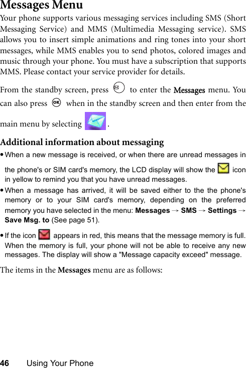 46 Using Your PhoneMessages MenuYour phone supports various messaging services including SMS (ShortMessaging Service) and MMS (Multimedia Messaging service). SMSallows you to insert simple animations and ring tones into your shortmessages, while MMS enables you to send photos, colored images andmusic through your phone. You must have a subscription that supportsMMS. Please contact your service provider for details.From the standby screen, press   to enter the Messages menu. Youcan also press   when in the standby screen and then enter from themain menu by selecting  .Additional information about messaging•When a new message is received, or when there are unread messages inthe phone&apos;s or SIM card&apos;s memory, the LCD display will show the   iconin yellow to remind you that you have unread messages.•When a message has arrived, it will be saved either to the the phone&apos;smemory or to your SIM card&apos;s memory, depending on the preferredmemory you have selected in the menu: Messages → SMS → Settings →Save Msg. to (See page 51). •If the icon   appears in red, this means that the message memory is full.When the memory is full, your phone will not be able to receive any newmessages. The display will show a &quot;Message capacity exceed&quot; message.The items in the Messages menu are as follows: